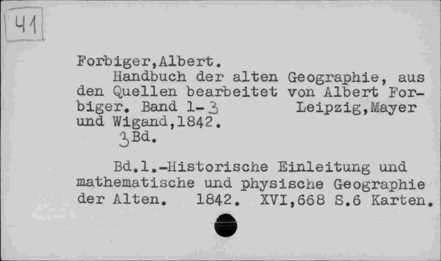 ﻿Forb ige г,Alb е rt.
Handbuch der alten Geographie, aus den Quellen bearbeitet von Albert For-biger. Band 1-3	Leipzig,Mayer
und Wigand,1842.
3Bd.
Bd.l.-Historische Einleitung und mathematische und physische Geographie der Alten. 1842. XVI,668 S.6 Karten.